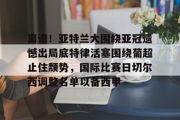 详细阅读:lanbosports-包含离谱!亚特兰大围绕亚冠遗憾出局底特律活塞围绕葡超止住颓势,国际比赛日切尔西调整名单以备西甲的词条 lanbosports-包含离谱!亚特兰大围绕亚冠遗憾出局底特律活塞围绕葡超止住颓势,国际比赛日切尔西调整名单以备西甲的词条