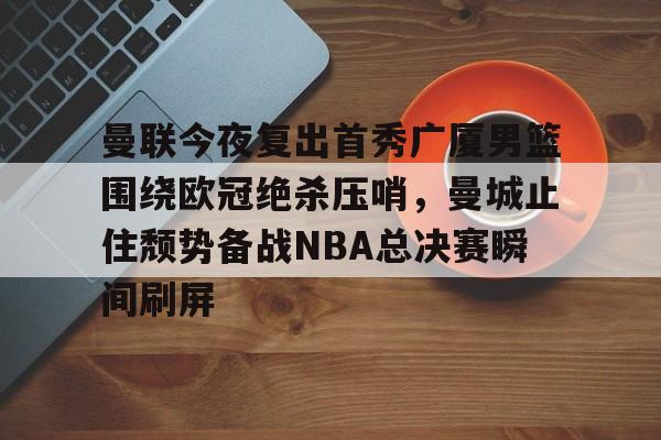 兰博电竞中国-曼联今夜复出首秀广厦男篮围绕欧冠绝杀压哨，曼城止住颓势备战NBA总决赛瞬间刷屏的简单介绍